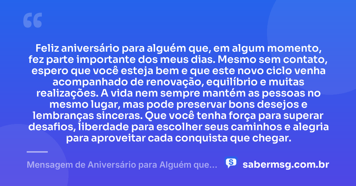 Feliz aniversário para alguém que, em algum momento, fez parte importante dos meus dias. Mesmo sem contato, espero que você esteja bem e que este novo ciclo venha acompanhado de renovação, equilíbrio e muitas realizações. A vida nem sempre mantém as pessoas no mesmo lugar, mas pode preservar bons desejos e lembranças sinceras. Que você tenha força para superar desafios, liberdade para escolher seus caminhos e alegria para aproveitar cada conquista que chegar. — Mensagem de Aniversário para Alguém que Não Fala Mais Comigo