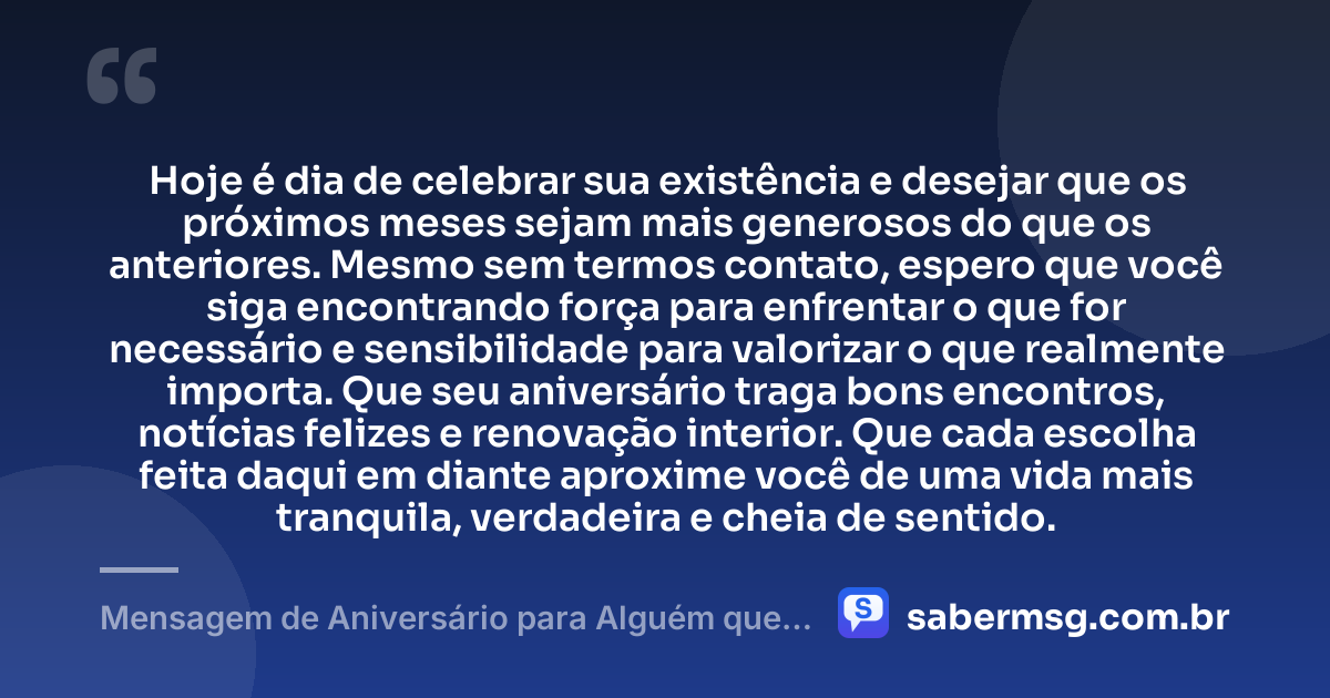 Hoje é dia de celebrar sua existência e desejar que os próximos meses sejam mais generosos do que os anteriores. Mesmo sem termos contato, espero que você siga encontrando força para enfrentar o que for necessário e sensibilidade para valorizar o que realmente importa. Que seu aniversário traga bons encontros, notícias felizes e renovação interior. Que cada escolha feita daqui em diante aproxime você de uma vida mais tranquila, verdadeira e cheia de sentido. — Mensagem de Aniversário para Alguém que Não Fala Mais Comigo