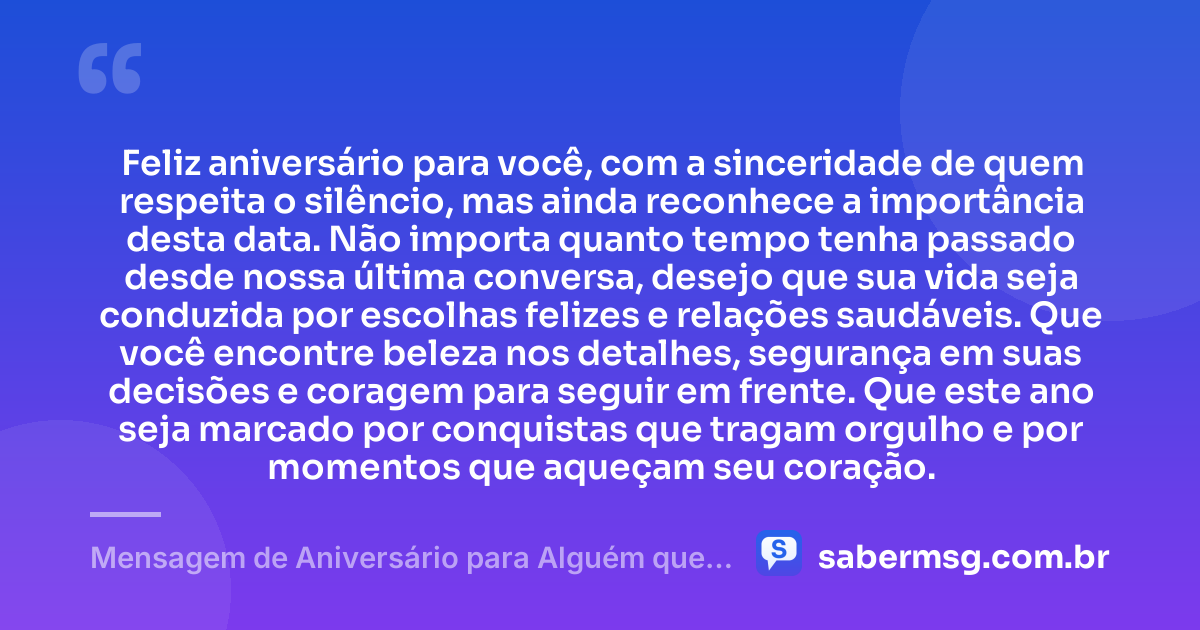 Feliz aniversário para você, com a sinceridade de quem respeita o silêncio, mas ainda reconhece a importância desta data. Não importa quanto tempo tenha passado desde nossa última conversa, desejo que sua vida seja conduzida por escolhas felizes e relações saudáveis. Que você encontre beleza nos detalhes, segurança em suas decisões e coragem para seguir em frente. Que este ano seja marcado por conquistas que tragam orgulho e por momentos que aqueçam seu coração. — Mensagem de Aniversário para Alguém que Não Fala Mais Comigo