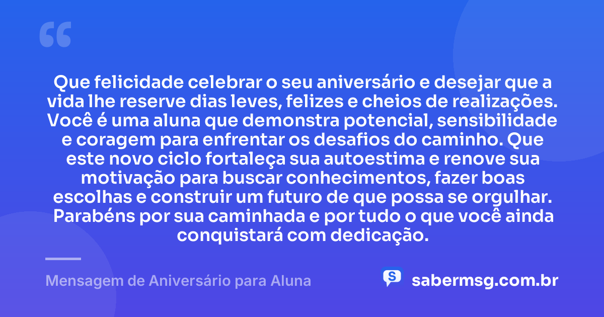Que felicidade celebrar o seu aniversário e desejar que a vida lhe reserve dias leves, felizes e cheios de realizações. Você é uma aluna que demonstra potencial, sensibilidade e coragem para enfrentar os desafios do caminho. Que este novo ciclo fortaleça sua autoestima e renove sua motivação para buscar conhecimentos, fazer boas escolhas e construir um futuro de que possa se orgulhar. Parabéns por sua caminhada e por tudo o que você ainda conquistará com dedicação. — Mensagem de Aniversário para Aluna
