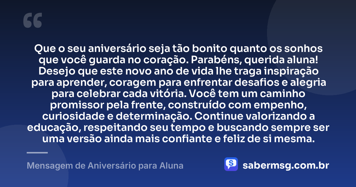 Que o seu aniversário seja tão bonito quanto os sonhos que você guarda no coração. Parabéns, querida aluna! Desejo que este novo ano de vida lhe traga inspiração para aprender, coragem para enfrentar desafios e alegria para celebrar cada vitória. Você tem um caminho promissor pela frente, construído com empenho, curiosidade e determinação. Continue valorizando a educação, respeitando seu tempo e buscando sempre ser uma versão ainda mais confiante e feliz de si mesma. — Mensagem de Aniversário para Aluna
