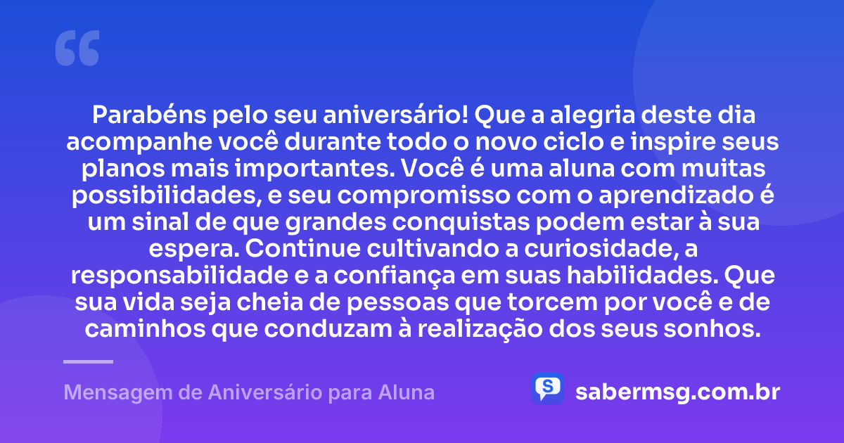 Parabéns pelo seu aniversário! Que a alegria deste dia acompanhe você durante todo o novo ciclo e inspire seus planos mais importantes. Você é uma aluna com muitas possibilidades, e seu compromisso com o aprendizado é um sinal de que grandes conquistas podem estar à sua espera. Continue cultivando a curiosidade, a responsabilidade e a confiança em suas habilidades. Que sua vida seja cheia de pessoas que torcem por você e de caminhos que conduzam à realização dos seus sonhos. — Mensagem de Aniversário para Aluna