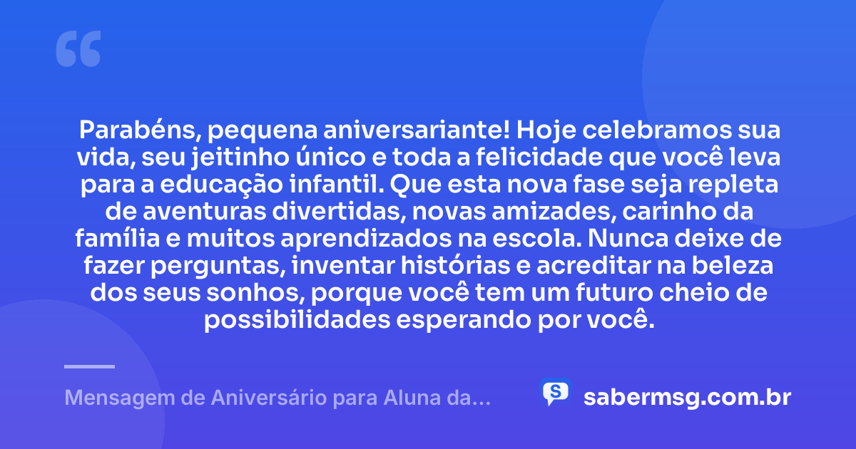 Parabéns, pequena aniversariante! Hoje celebramos sua vida, seu jeitinho único e toda a felicidade que você leva para a educação infantil. Que esta nova fase seja repleta de aventuras divertidas, novas amizades, carinho da família e muitos aprendizados na escola. Nunca deixe de fazer perguntas, inventar histórias e acreditar na beleza dos seus sonhos, porque você tem um futuro cheio de possibilidades esperando por você. — Mensagem de Aniversário para Aluna da Educação Infantil
