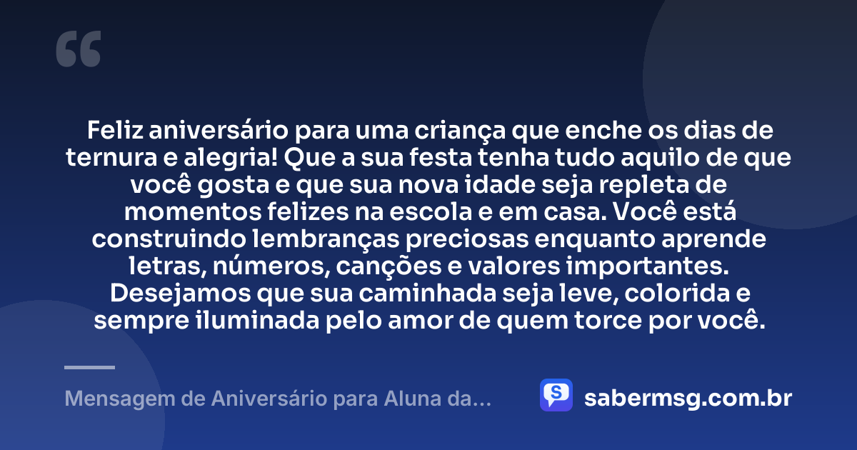 Feliz aniversário para uma criança que enche os dias de ternura e alegria! Que a sua festa tenha tudo aquilo de que você gosta e que sua nova idade seja repleta de momentos felizes na escola e em casa. Você está construindo lembranças preciosas enquanto aprende letras, números, canções e valores importantes. Desejamos que sua caminhada seja leve, colorida e sempre iluminada pelo amor de quem torce por você. — Mensagem de Aniversário para Aluna da Educação Infantil