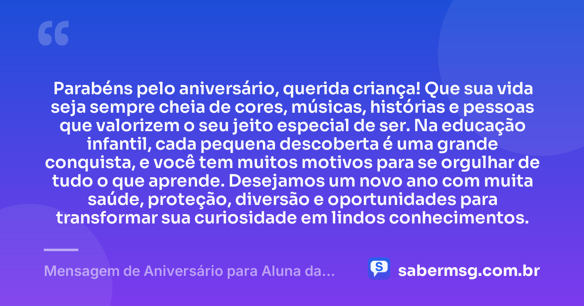 Parabéns pelo aniversário, querida criança! Que sua vida seja sempre cheia de cores, músicas, histórias e pessoas que valorizem o seu jeito especial de ser. Na educação infantil, cada pequena descoberta é uma grande conquista, e você tem muitos motivos para se orgulhar de tudo o que aprende. Desejamos um novo ano com muita saúde, proteção, diversão e oportunidades para transformar sua curiosidade em lindos conhecimentos. — Mensagem de Aniversário para Aluna da Educação Infantil