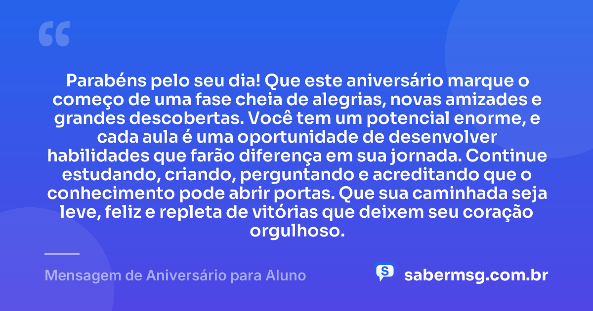 Parabéns pelo seu dia! Que este aniversário marque o começo de uma fase cheia de alegrias, novas amizades e grandes descobertas. Você tem um potencial enorme, e cada aula é uma oportunidade de desenvolver habilidades que farão diferença em sua jornada. Continue estudando, criando, perguntando e acreditando que o conhecimento pode abrir portas. Que sua caminhada seja leve, feliz e repleta de vitórias que deixem seu coração orgulhoso. — Mensagem de Aniversário para Aluno
