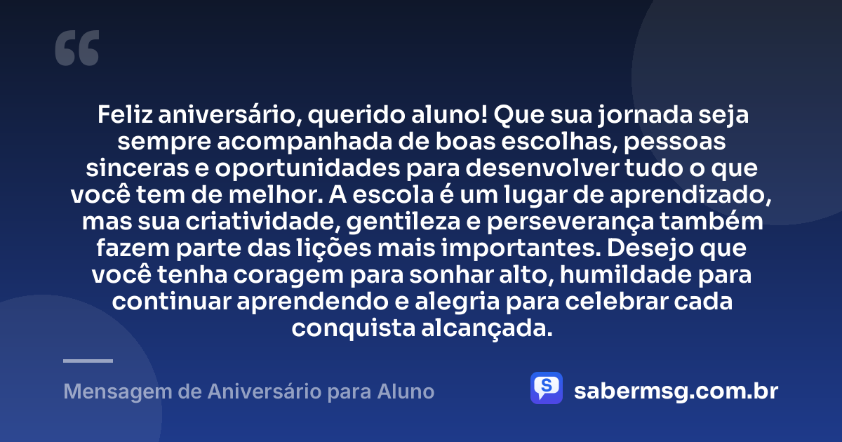 Feliz aniversário, querido aluno! Que sua jornada seja sempre acompanhada de boas escolhas, pessoas sinceras e oportunidades para desenvolver tudo o que você tem de melhor. A escola é um lugar de aprendizado, mas sua criatividade, gentileza e perseverança também fazem parte das lições mais importantes. Desejo que você tenha coragem para sonhar alto, humildade para continuar aprendendo e alegria para celebrar cada conquista alcançada. — Mensagem de Aniversário para Aluno