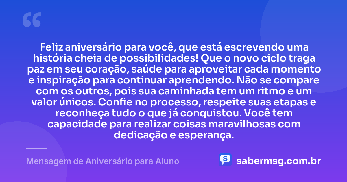 Feliz aniversário para você, que está escrevendo uma história cheia de possibilidades! Que o novo ciclo traga paz em seu coração, saúde para aproveitar cada momento e inspiração para continuar aprendendo. Não se compare com os outros, pois sua caminhada tem um ritmo e um valor únicos. Confie no processo, respeite suas etapas e reconheça tudo o que já conquistou. Você tem capacidade para realizar coisas maravilhosas com dedicação e esperança. — Mensagem de Aniversário para Aluno