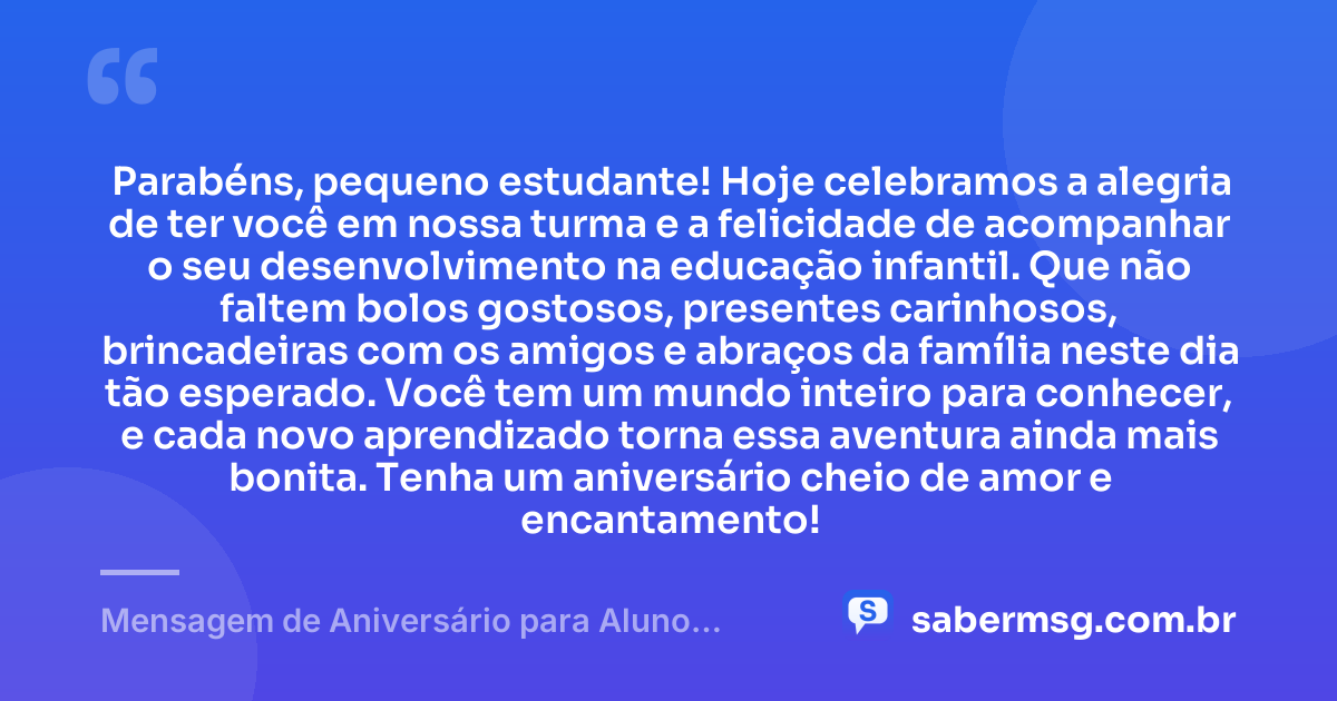 Parabéns, pequeno estudante! Hoje celebramos a alegria de ter você em nossa turma e a felicidade de acompanhar o seu desenvolvimento na educação infantil. Que não faltem bolos gostosos, presentes carinhosos, brincadeiras com os amigos e abraços da família neste dia tão esperado. Você tem um mundo inteiro para conhecer, e cada novo aprendizado torna essa aventura ainda mais bonita. Tenha um aniversário cheio de amor e encantamento! — Mensagem de Aniversário para Aluno Educação Infantil