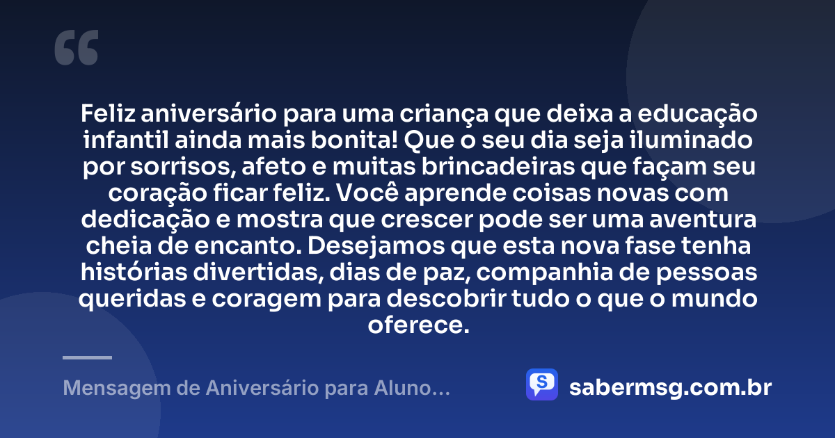 Feliz aniversário para uma criança que deixa a educação infantil ainda mais bonita! Que o seu dia seja iluminado por sorrisos, afeto e muitas brincadeiras que façam seu coração ficar feliz. Você aprende coisas novas com dedicação e mostra que crescer pode ser uma aventura cheia de encanto. Desejamos que esta nova fase tenha histórias divertidas, dias de paz, companhia de pessoas queridas e coragem para descobrir tudo o que o mundo oferece. — Mensagem de Aniversário para Aluno Educação Infantil