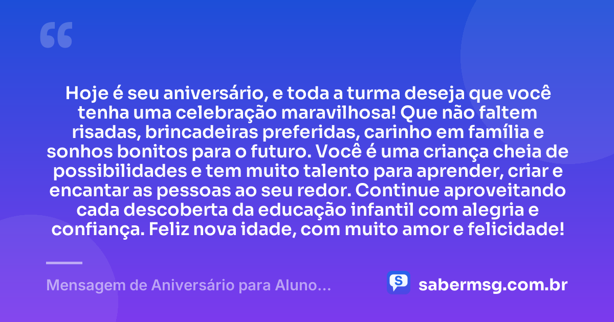 Hoje é seu aniversário, e toda a turma deseja que você tenha uma celebração maravilhosa! Que não faltem risadas, brincadeiras preferidas, carinho em família e sonhos bonitos para o futuro. Você é uma criança cheia de possibilidades e tem muito talento para aprender, criar e encantar as pessoas ao seu redor. Continue aproveitando cada descoberta da educação infantil com alegria e confiança. Feliz nova idade, com muito amor e felicidade! — Mensagem de Aniversário para Aluno Educação Infantil