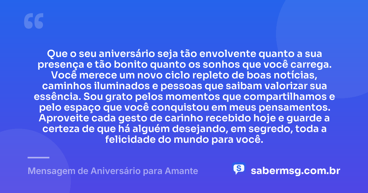 Que o seu aniversário seja tão envolvente quanto a sua presença e tão bonito quanto os sonhos que você carrega. Você merece um novo ciclo repleto de boas notícias, caminhos iluminados e pessoas que saibam valorizar sua essência. Sou grato pelos momentos que compartilhamos e pelo espaço que você conquistou em meus pensamentos. Aproveite cada gesto de carinho recebido hoje e guarde a certeza de que há alguém desejando, em segredo, toda a felicidade do mundo para você. — Mensagem de Aniversário para Amante
