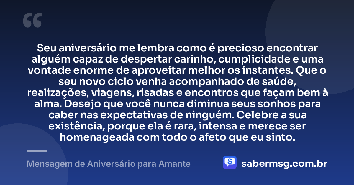 Seu aniversário me lembra como é precioso encontrar alguém capaz de despertar carinho, cumplicidade e uma vontade enorme de aproveitar melhor os instantes. Que o seu novo ciclo venha acompanhado de saúde, realizações, viagens, risadas e encontros que façam bem à alma. Desejo que você nunca diminua seus sonhos para caber nas expectativas de ninguém. Celebre a sua existência, porque ela é rara, intensa e merece ser homenageada com todo o afeto que eu sinto. — Mensagem de Aniversário para Amante