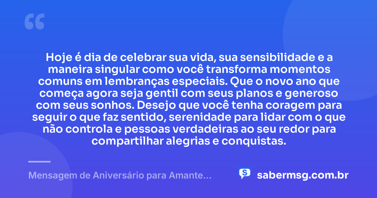 Hoje é dia de celebrar sua vida, sua sensibilidade e a maneira singular como você transforma momentos comuns em lembranças especiais. Que o novo ano que começa agora seja gentil com seus planos e generoso com seus sonhos. Desejo que você tenha coragem para seguir o que faz sentido, serenidade para lidar com o que não controla e pessoas verdadeiras ao seu redor para compartilhar alegrias e conquistas. — Mensagem de Aniversário para Amante Casado
