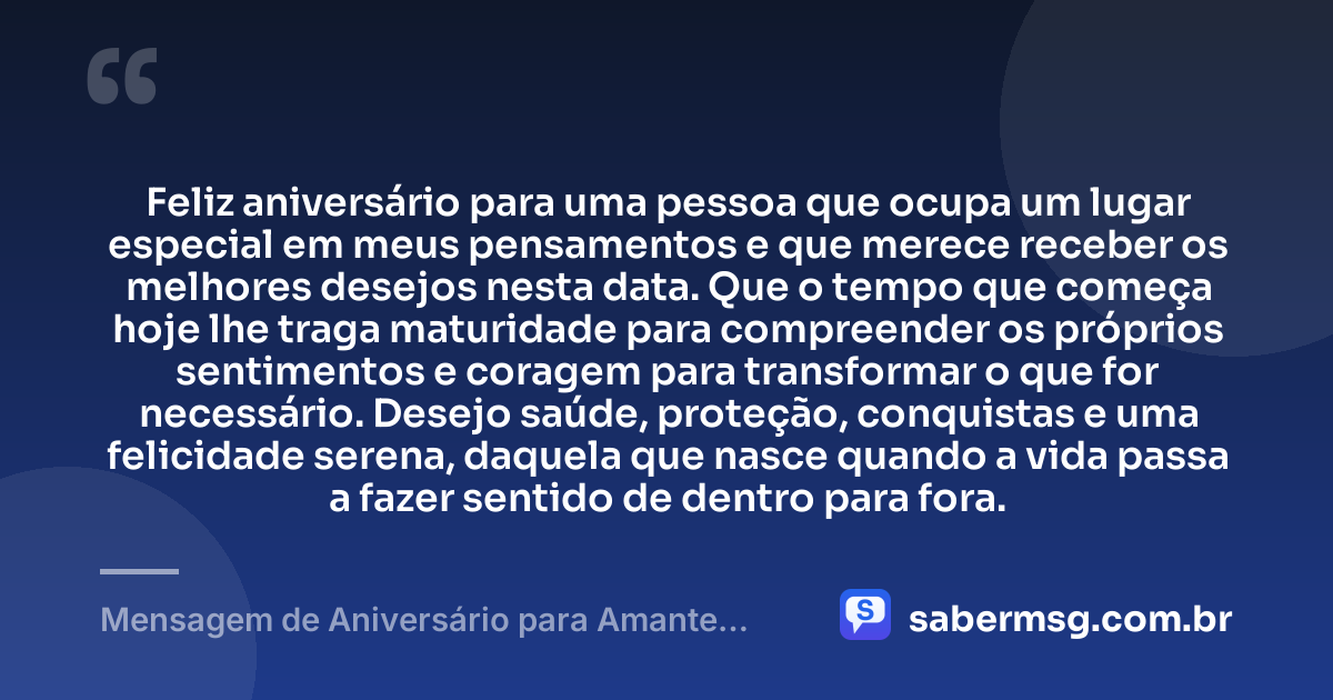 Feliz aniversário para uma pessoa que ocupa um lugar especial em meus pensamentos e que merece receber os melhores desejos nesta data. Que o tempo que começa hoje lhe traga maturidade para compreender os próprios sentimentos e coragem para transformar o que for necessário. Desejo saúde, proteção, conquistas e uma felicidade serena, daquela que nasce quando a vida passa a fazer sentido de dentro para fora. — Mensagem de Aniversário para Amante Casado