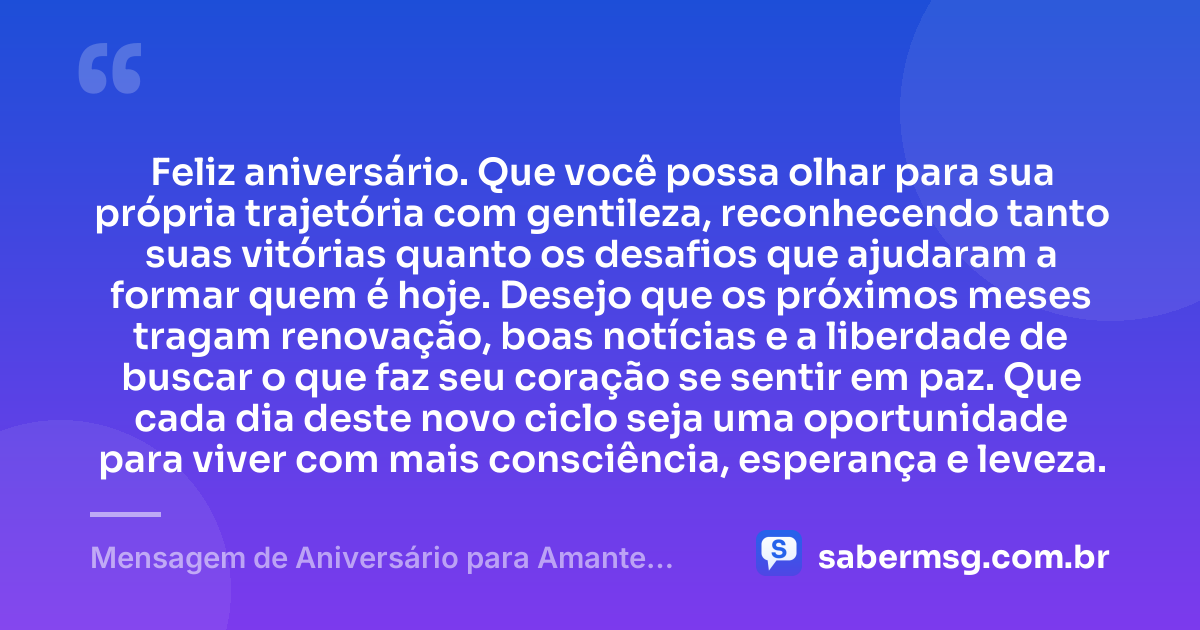 Feliz aniversário. Que você possa olhar para sua própria trajetória com gentileza, reconhecendo tanto suas vitórias quanto os desafios que ajudaram a formar quem é hoje. Desejo que os próximos meses tragam renovação, boas notícias e a liberdade de buscar o que faz seu coração se sentir em paz. Que cada dia deste novo ciclo seja uma oportunidade para viver com mais consciência, esperança e leveza. — Mensagem de Aniversário para Amante Casado
