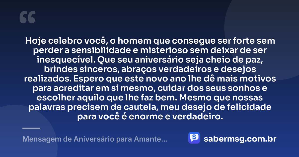 Hoje celebro você, o homem que consegue ser forte sem perder a sensibilidade e misterioso sem deixar de ser inesquecível. Que seu aniversário seja cheio de paz, brindes sinceros, abraços verdadeiros e desejos realizados. Espero que este novo ano lhe dê mais motivos para acreditar em si mesmo, cuidar dos seus sonhos e escolher aquilo que lhe faz bem. Mesmo que nossas palavras precisem de cautela, meu desejo de felicidade para você é enorme e verdadeiro. — Mensagem de Aniversário para Amante Homem