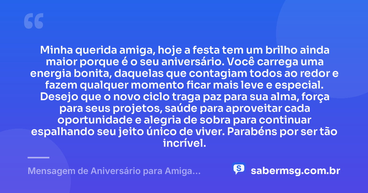 Minha querida amiga, hoje a festa tem um brilho ainda maior porque é o seu aniversário. Você carrega uma energia bonita, daquelas que contagiam todos ao redor e fazem qualquer momento ficar mais leve e especial. Desejo que o novo ciclo traga paz para sua alma, força para seus projetos, saúde para aproveitar cada oportunidade e alegria de sobra para continuar espalhando seu jeito único de viver. Parabéns por ser tão incrível. — Mensagem de Aniversário para Amiga Animada