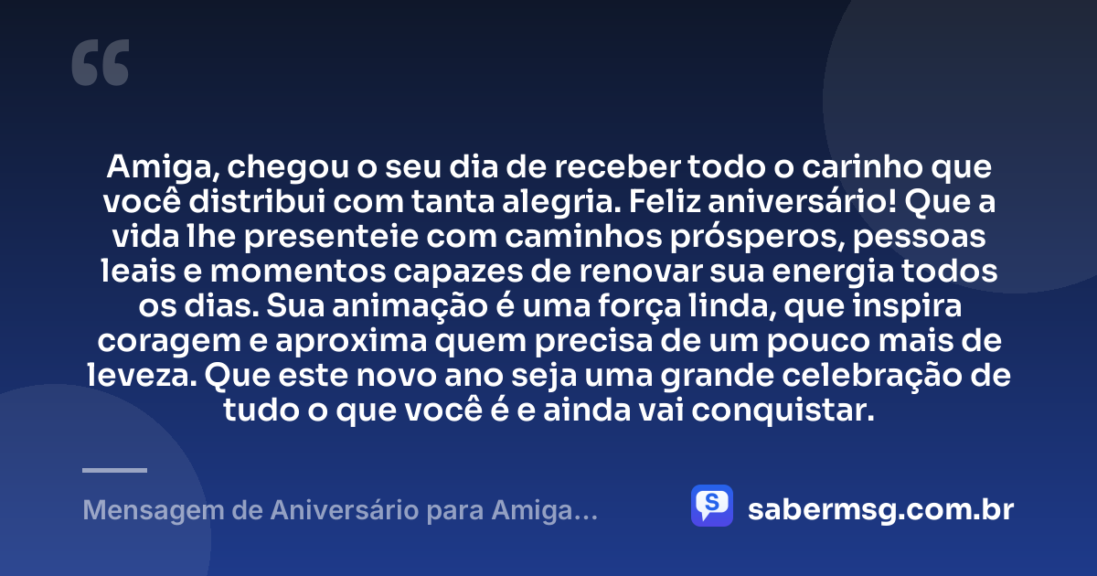 Amiga, chegou o seu dia de receber todo o carinho que você distribui com tanta alegria. Feliz aniversário! Que a vida lhe presenteie com caminhos prósperos, pessoas leais e momentos capazes de renovar sua energia todos os dias. Sua animação é uma força linda, que inspira coragem e aproxima quem precisa de um pouco mais de leveza. Que este novo ano seja uma grande celebração de tudo o que você é e ainda vai conquistar. — Mensagem de Aniversário para Amiga Animada