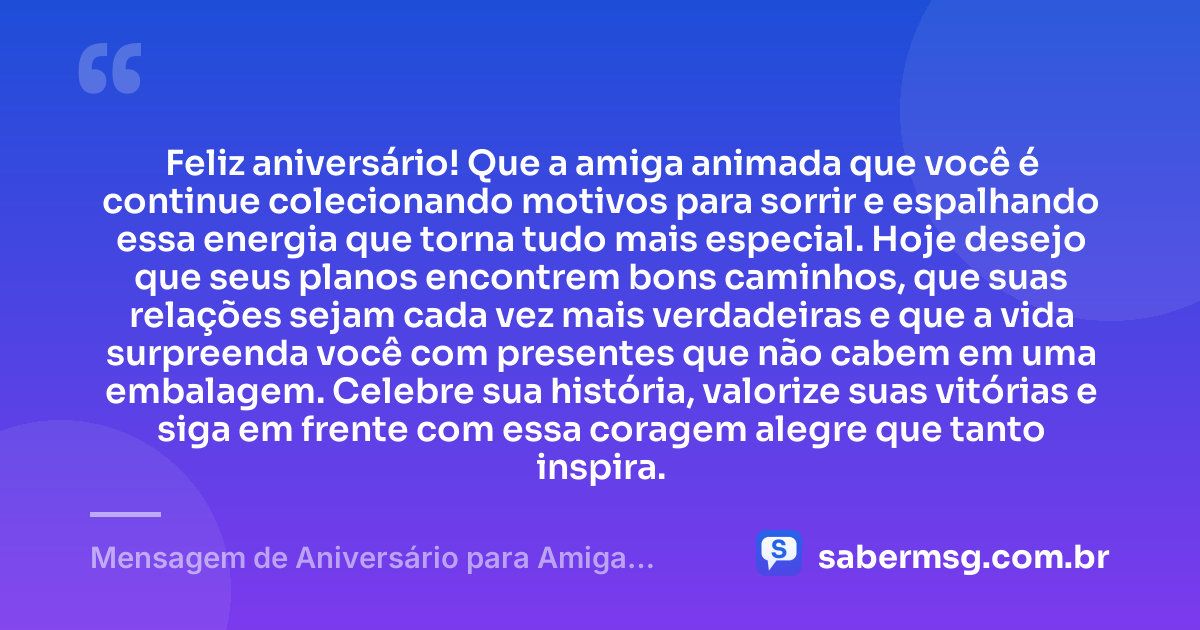 Feliz aniversário! Que a amiga animada que você é continue colecionando motivos para sorrir e espalhando essa energia que torna tudo mais especial. Hoje desejo que seus planos encontrem bons caminhos, que suas relações sejam cada vez mais verdadeiras e que a vida surpreenda você com presentes que não cabem em uma embalagem. Celebre sua história, valorize suas vitórias e siga em frente com essa coragem alegre que tanto inspira. — Mensagem de Aniversário para Amiga Animada