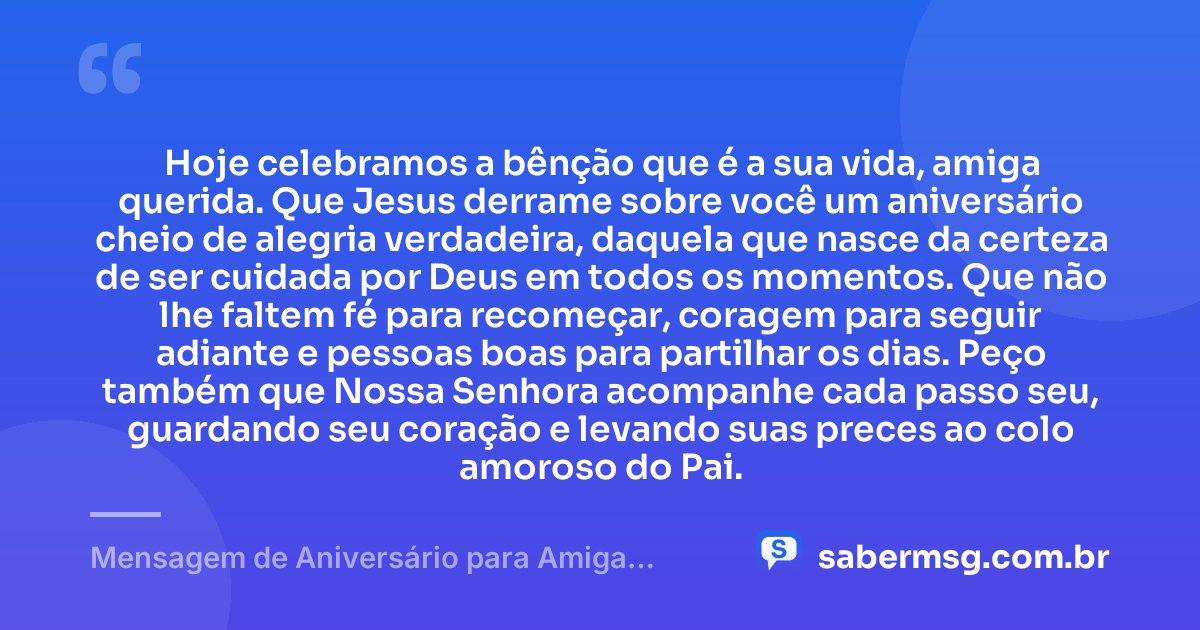 Hoje celebramos a bênção que é a sua vida, amiga querida. Que Jesus derrame sobre você um aniversário cheio de alegria verdadeira, daquela que nasce da certeza de ser cuidada por Deus em todos os momentos. Que não lhe faltem fé para recomeçar, coragem para seguir adiante e pessoas boas para partilhar os dias. Peço também que Nossa Senhora acompanhe cada passo seu, guardando seu coração e levando suas preces ao colo amoroso do Pai. — Mensagem de Aniversário para Amiga Católica