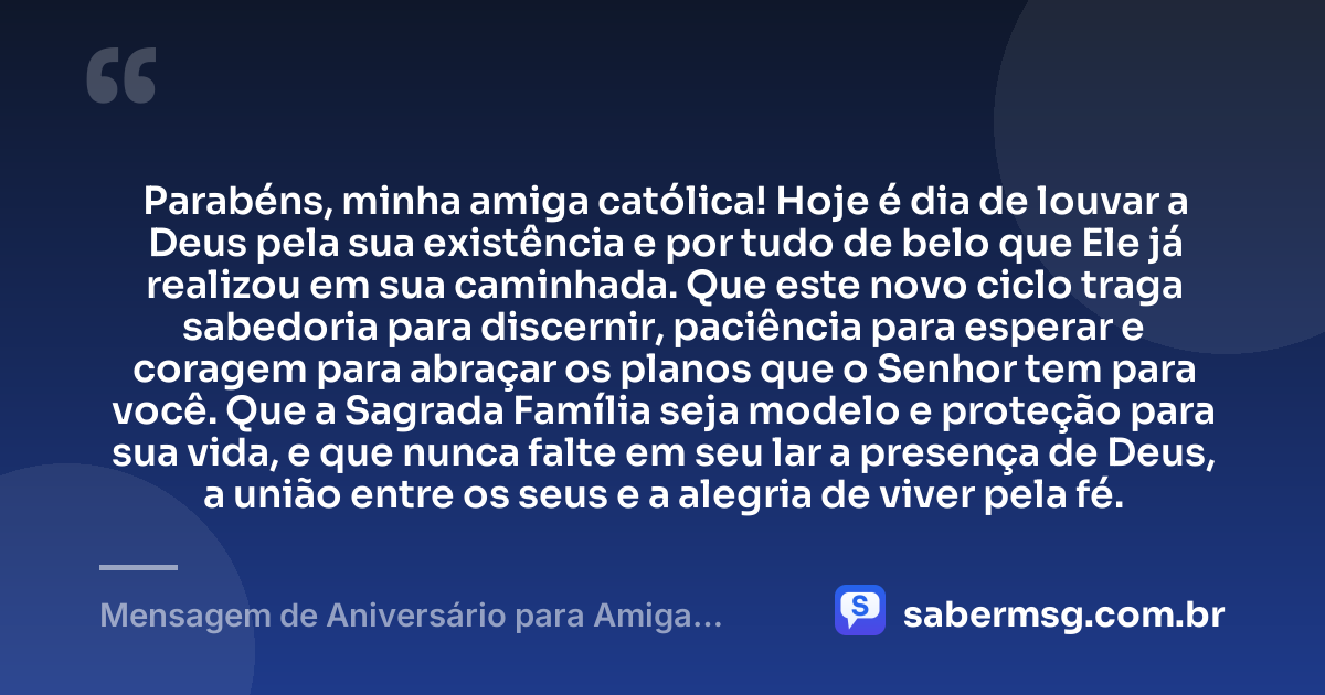 Parabéns, minha amiga católica! Hoje é dia de louvar a Deus pela sua existência e por tudo de belo que Ele já realizou em sua caminhada. Que este novo ciclo traga sabedoria para discernir, paciência para esperar e coragem para abraçar os planos que o Senhor tem para você. Que a Sagrada Família seja modelo e proteção para sua vida, e que nunca falte em seu lar a presença de Deus, a união entre os seus e a alegria de viver pela fé. — Mensagem de Aniversário para Amiga Católica