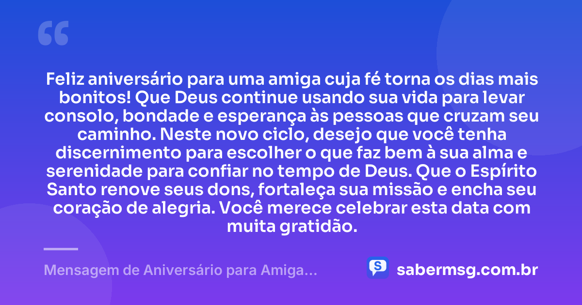 Feliz aniversário para uma amiga cuja fé torna os dias mais bonitos! Que Deus continue usando sua vida para levar consolo, bondade e esperança às pessoas que cruzam seu caminho. Neste novo ciclo, desejo que você tenha discernimento para escolher o que faz bem à sua alma e serenidade para confiar no tempo de Deus. Que o Espírito Santo renove seus dons, fortaleça sua missão e encha seu coração de alegria. Você merece celebrar esta data com muita gratidão. — Mensagem de Aniversário para Amiga Católica