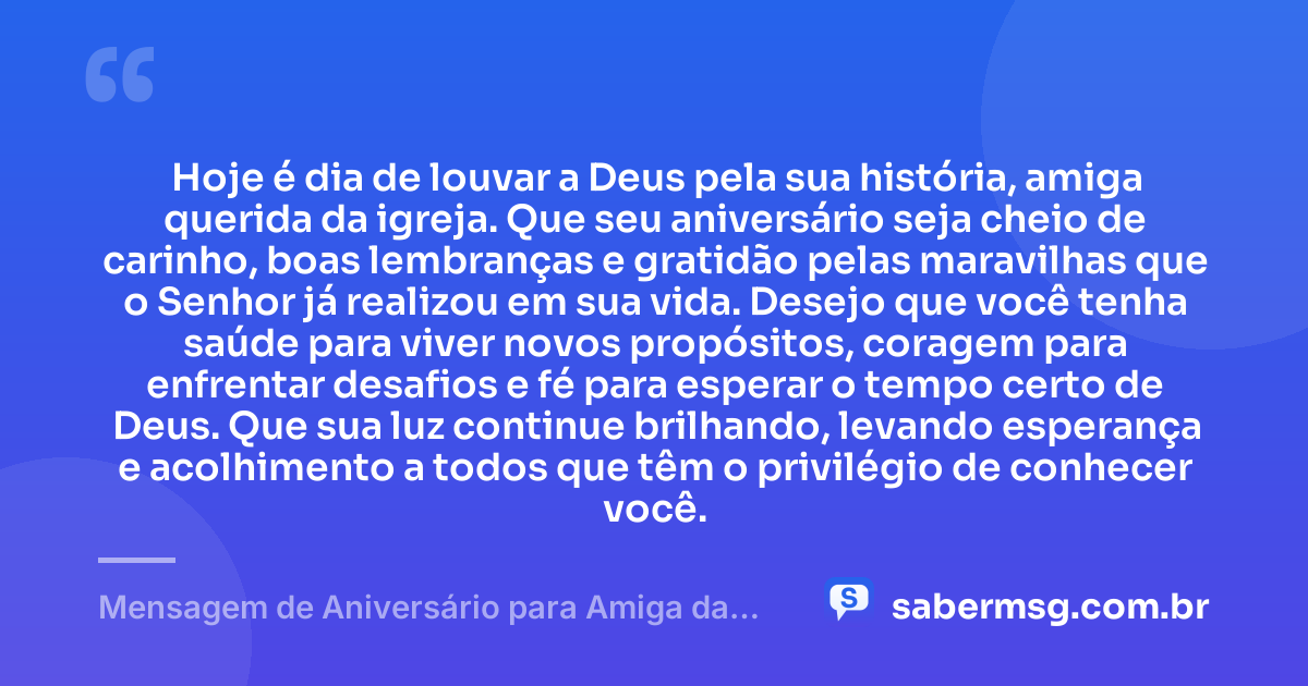 Hoje é dia de louvar a Deus pela sua história, amiga querida da igreja. Que seu aniversário seja cheio de carinho, boas lembranças e gratidão pelas maravilhas que o Senhor já realizou em sua vida. Desejo que você tenha saúde para viver novos propósitos, coragem para enfrentar desafios e fé para esperar o tempo certo de Deus. Que sua luz continue brilhando, levando esperança e acolhimento a todos que têm o privilégio de conhecer você. — Mensagem de Aniversário para Amiga da Igreja