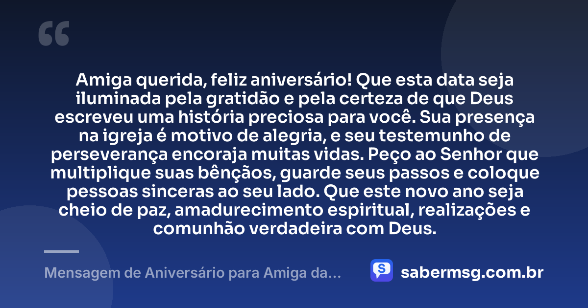 Amiga querida, feliz aniversário! Que esta data seja iluminada pela gratidão e pela certeza de que Deus escreveu uma história preciosa para você. Sua presença na igreja é motivo de alegria, e seu testemunho de perseverança encoraja muitas vidas. Peço ao Senhor que multiplique suas bênçãos, guarde seus passos e coloque pessoas sinceras ao seu lado. Que este novo ano seja cheio de paz, amadurecimento espiritual, realizações e comunhão verdadeira com Deus. — Mensagem de Aniversário para Amiga da Igreja