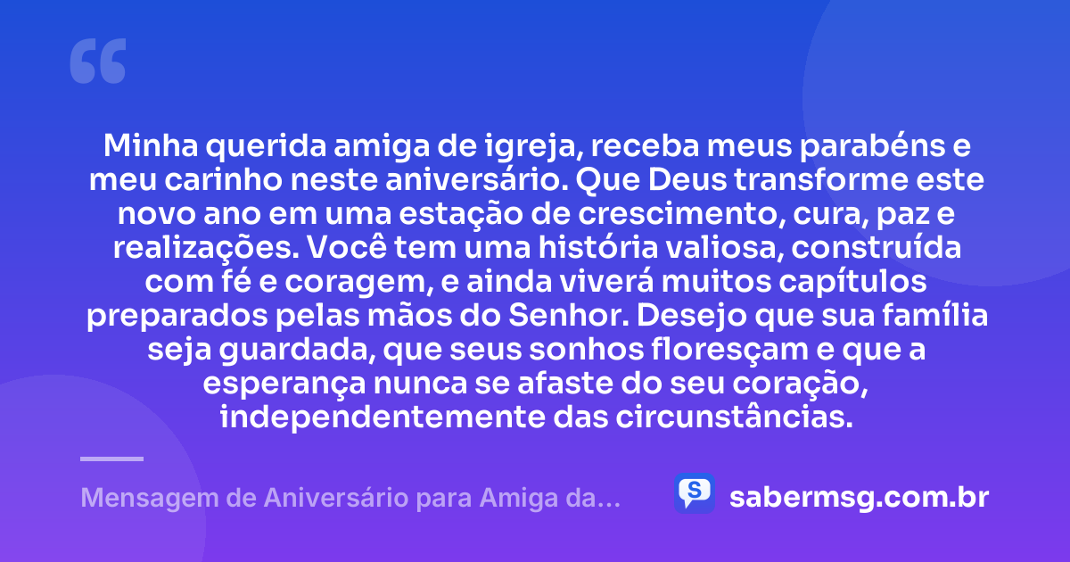 Minha querida amiga de igreja, receba meus parabéns e meu carinho neste aniversário. Que Deus transforme este novo ano em uma estação de crescimento, cura, paz e realizações. Você tem uma história valiosa, construída com fé e coragem, e ainda viverá muitos capítulos preparados pelas mãos do Senhor. Desejo que sua família seja guardada, que seus sonhos floresçam e que a esperança nunca se afaste do seu coração, independentemente das circunstâncias. — Mensagem de Aniversário para Amiga da Igreja