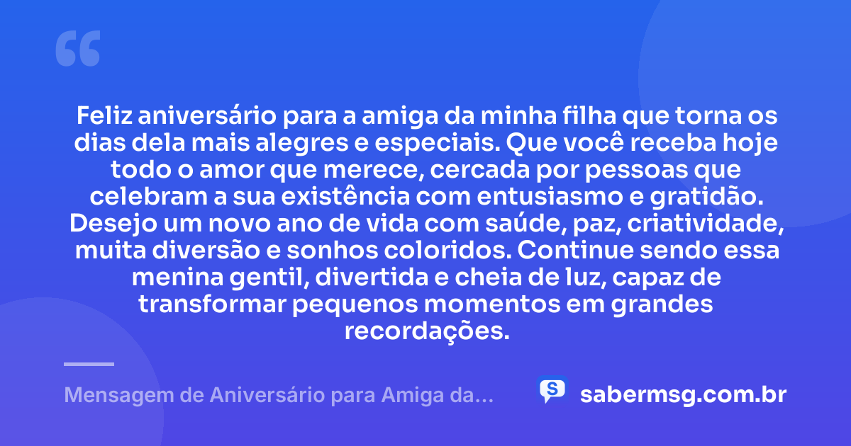 Feliz aniversário para a amiga da minha filha que torna os dias dela mais alegres e especiais. Que você receba hoje todo o amor que merece, cercada por pessoas que celebram a sua existência com entusiasmo e gratidão. Desejo um novo ano de vida com saúde, paz, criatividade, muita diversão e sonhos coloridos. Continue sendo essa menina gentil, divertida e cheia de luz, capaz de transformar pequenos momentos em grandes recordações. — Mensagem de Aniversário para Amiga da Minha Filha