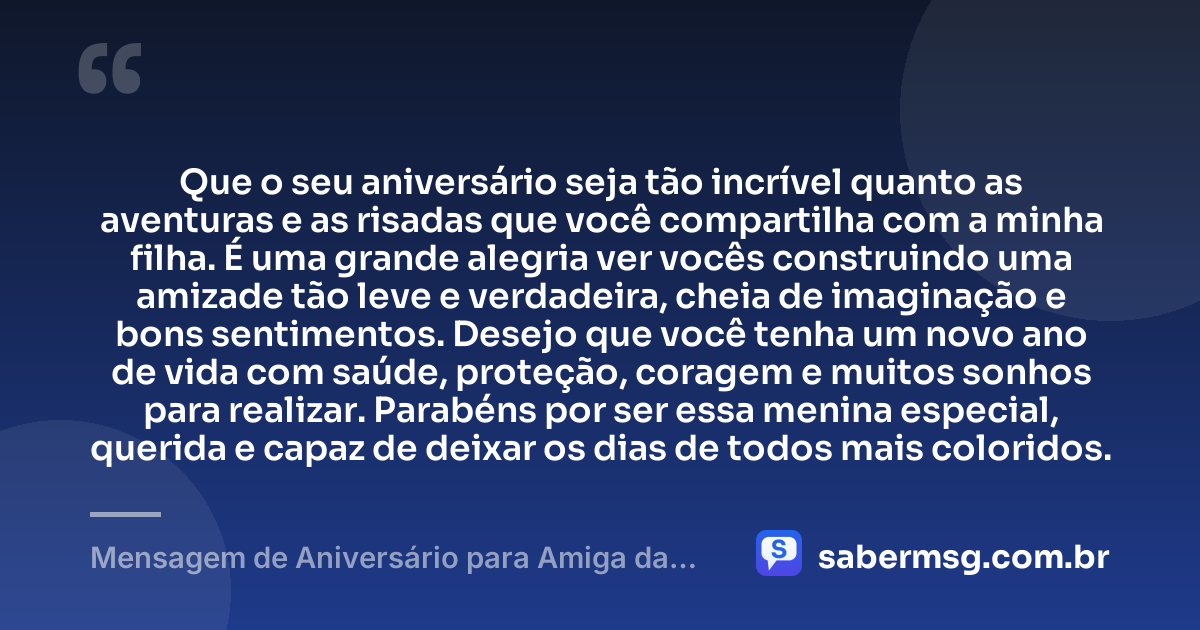 Que o seu aniversário seja tão incrível quanto as aventuras e as risadas que você compartilha com a minha filha. É uma grande alegria ver vocês construindo uma amizade tão leve e verdadeira, cheia de imaginação e bons sentimentos. Desejo que você tenha um novo ano de vida com saúde, proteção, coragem e muitos sonhos para realizar. Parabéns por ser essa menina especial, querida e capaz de deixar os dias de todos mais coloridos. — Mensagem de Aniversário para Amiga da Minha Filha