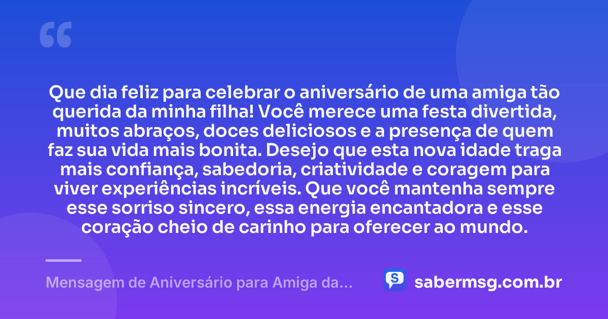 Que dia feliz para celebrar o aniversário de uma amiga tão querida da minha filha! Você merece uma festa divertida, muitos abraços, doces deliciosos e a presença de quem faz sua vida mais bonita. Desejo que esta nova idade traga mais confiança, sabedoria, criatividade e coragem para viver experiências incríveis. Que você mantenha sempre esse sorriso sincero, essa energia encantadora e esse coração cheio de carinho para oferecer ao mundo. — Mensagem de Aniversário para Amiga da Minha Filha