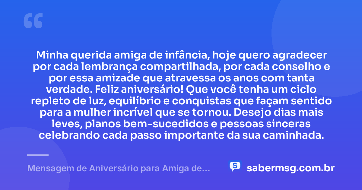 Minha querida amiga de infância, hoje quero agradecer por cada lembrança compartilhada, por cada conselho e por essa amizade que atravessa os anos com tanta verdade. Feliz aniversário! Que você tenha um ciclo repleto de luz, equilíbrio e conquistas que façam sentido para a mulher incrível que se tornou. Desejo dias mais leves, planos bem-sucedidos e pessoas sinceras celebrando cada passo importante da sua caminhada. — Mensagem de Aniversário para Amiga de Infância