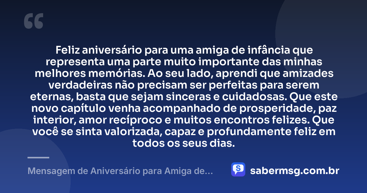 Feliz aniversário para uma amiga de infância que representa uma parte muito importante das minhas melhores memórias. Ao seu lado, aprendi que amizades verdadeiras não precisam ser perfeitas para serem eternas, basta que sejam sinceras e cuidadosas. Que este novo capítulo venha acompanhado de prosperidade, paz interior, amor recíproco e muitos encontros felizes. Que você se sinta valorizada, capaz e profundamente feliz em todos os seus dias. — Mensagem de Aniversário para Amiga de Infância