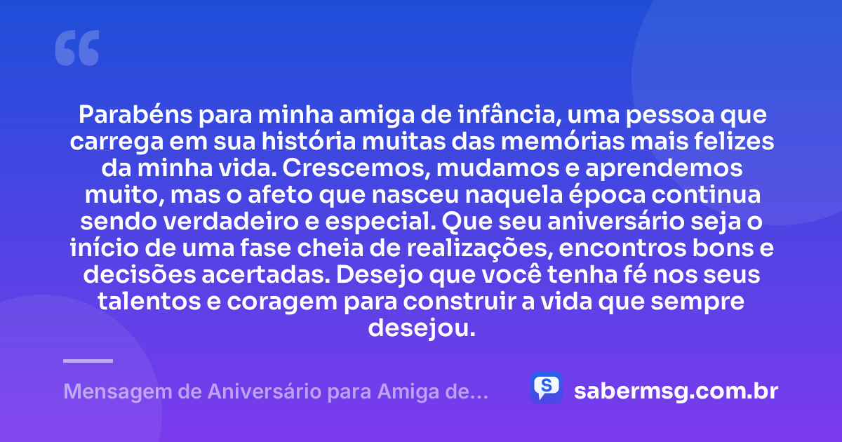 Parabéns para minha amiga de infância, uma pessoa que carrega em sua história muitas das memórias mais felizes da minha vida. Crescemos, mudamos e aprendemos muito, mas o afeto que nasceu naquela época continua sendo verdadeiro e especial. Que seu aniversário seja o início de uma fase cheia de realizações, encontros bons e decisões acertadas. Desejo que você tenha fé nos seus talentos e coragem para construir a vida que sempre desejou. — Mensagem de Aniversário para Amiga de Infância