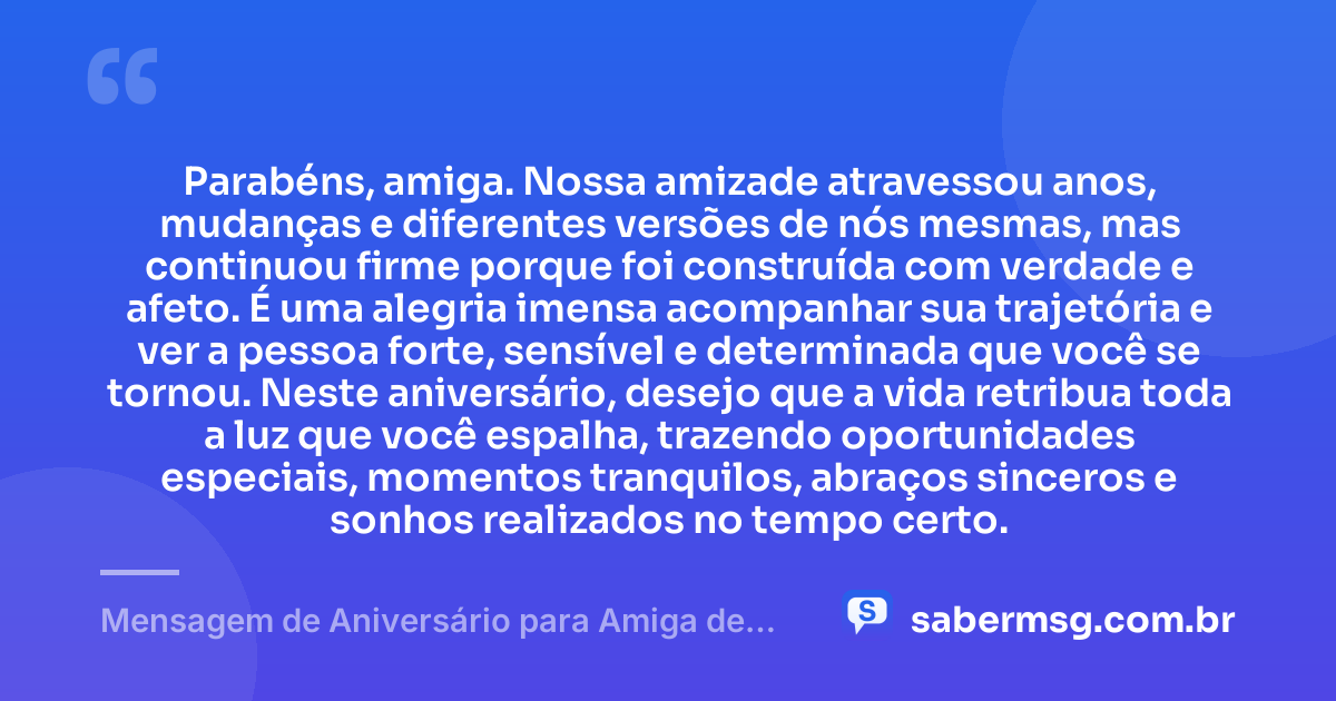 Parabéns, amiga. Nossa amizade atravessou anos, mudanças e diferentes versões de nós mesmas, mas continuou firme porque foi construída com verdade e afeto. É uma alegria imensa acompanhar sua trajetória e ver a pessoa forte, sensível e determinada que você se tornou. Neste aniversário, desejo que a vida retribua toda a luz que você espalha, trazendo oportunidades especiais, momentos tranquilos, abraços sinceros e sonhos realizados no tempo certo. — Mensagem de Aniversário para Amiga de Longa Data