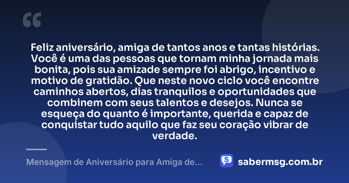 Feliz aniversário, amiga de tantos anos e tantas histórias. Você é uma das pessoas que tornam minha jornada mais bonita, pois sua amizade sempre foi abrigo, incentivo e motivo de gratidão. Que neste novo ciclo você encontre caminhos abertos, dias tranquilos e oportunidades que combinem com seus talentos e desejos. Nunca se esqueça do quanto é importante, querida e capaz de conquistar tudo aquilo que faz seu coração vibrar de verdade. — Mensagem de Aniversário para Amiga de Longa Data