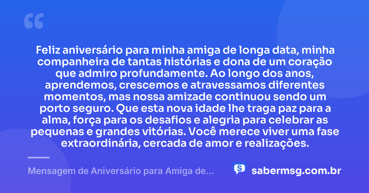 Feliz aniversário para minha amiga de longa data, minha companheira de tantas histórias e dona de um coração que admiro profundamente. Ao longo dos anos, aprendemos, crescemos e atravessamos diferentes momentos, mas nossa amizade continuou sendo um porto seguro. Que esta nova idade lhe traga paz para a alma, força para os desafios e alegria para celebrar as pequenas e grandes vitórias. Você merece viver uma fase extraordinária, cercada de amor e realizações. — Mensagem de Aniversário para Amiga de Muitos Anos