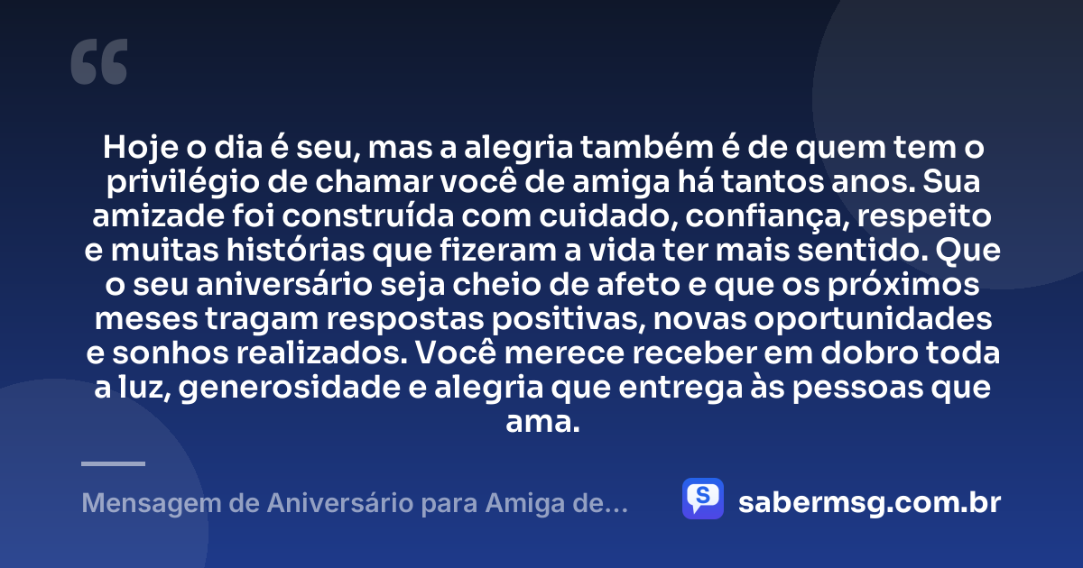Hoje o dia é seu, mas a alegria também é de quem tem o privilégio de chamar você de amiga há tantos anos. Sua amizade foi construída com cuidado, confiança, respeito e muitas histórias que fizeram a vida ter mais sentido. Que o seu aniversário seja cheio de afeto e que os próximos meses tragam respostas positivas, novas oportunidades e sonhos realizados. Você merece receber em dobro toda a luz, generosidade e alegria que entrega às pessoas que ama. — Mensagem de Aniversário para Amiga de Muitos Anos
