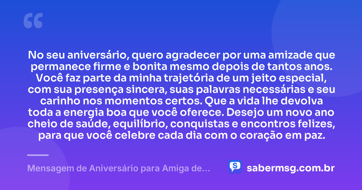 No seu aniversário, quero agradecer por uma amizade que permanece firme e bonita mesmo depois de tantos anos. Você faz parte da minha trajetória de um jeito especial, com sua presença sincera, suas palavras necessárias e seu carinho nos momentos certos. Que a vida lhe devolva toda a energia boa que você oferece. Desejo um novo ano cheio de saúde, equilíbrio, conquistas e encontros felizes, para que você celebre cada dia com o coração em paz. — Mensagem de Aniversário para Amiga de Muitos Anos