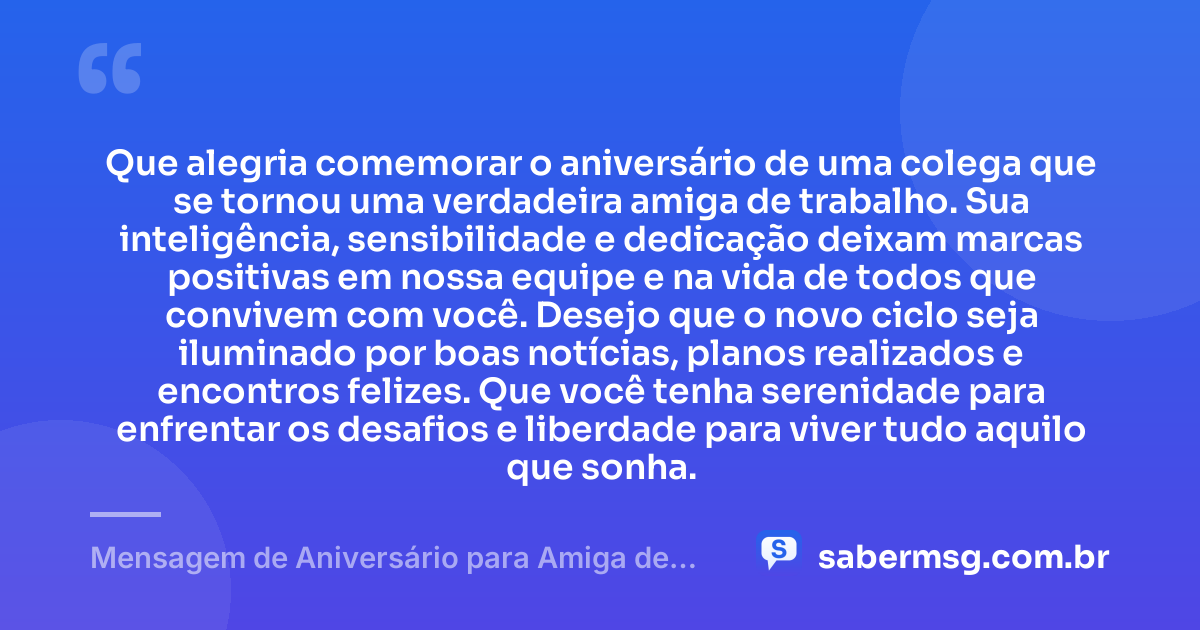 Que alegria comemorar o aniversário de uma colega que se tornou uma verdadeira amiga de trabalho. Sua inteligência, sensibilidade e dedicação deixam marcas positivas em nossa equipe e na vida de todos que convivem com você. Desejo que o novo ciclo seja iluminado por boas notícias, planos realizados e encontros felizes. Que você tenha serenidade para enfrentar os desafios e liberdade para viver tudo aquilo que sonha. — Mensagem de Aniversário para Amiga de Trabalho