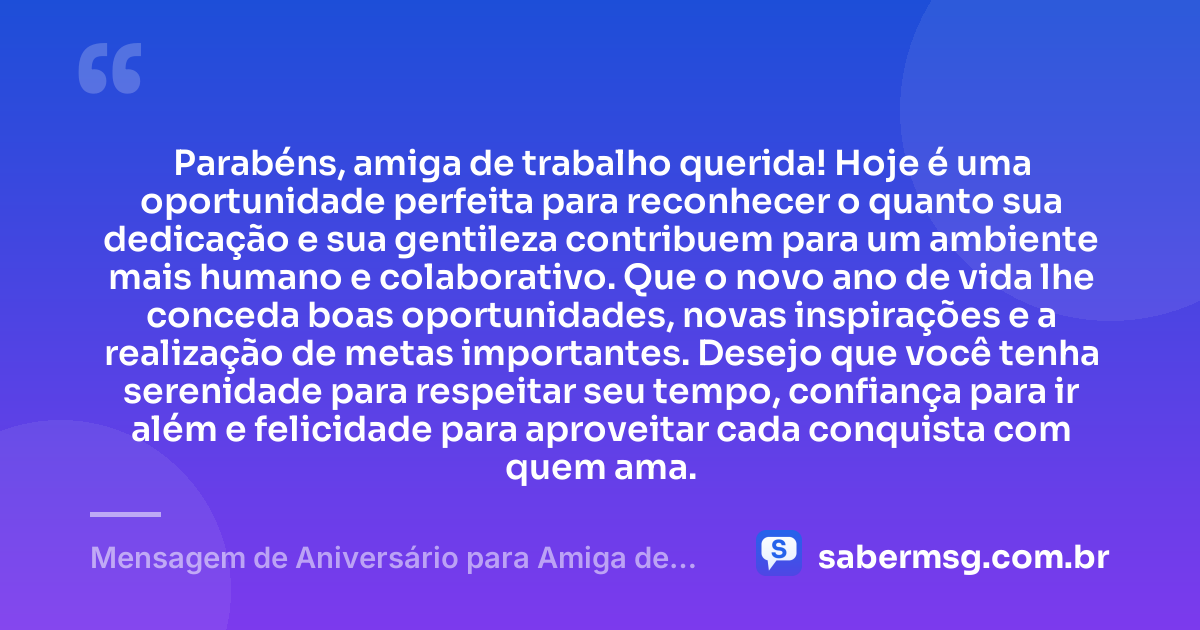 Parabéns, amiga de trabalho querida! Hoje é uma oportunidade perfeita para reconhecer o quanto sua dedicação e sua gentileza contribuem para um ambiente mais humano e colaborativo. Que o novo ano de vida lhe conceda boas oportunidades, novas inspirações e a realização de metas importantes. Desejo que você tenha serenidade para respeitar seu tempo, confiança para ir além e felicidade para aproveitar cada conquista com quem ama. — Mensagem de Aniversário para Amiga de Trabalho