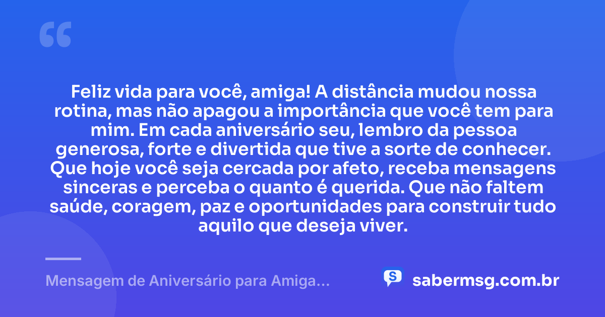 Feliz vida para você, amiga! A distância mudou nossa rotina, mas não apagou a importância que você tem para mim. Em cada aniversário seu, lembro da pessoa generosa, forte e divertida que tive a sorte de conhecer. Que hoje você seja cercada por afeto, receba mensagens sinceras e perceba o quanto é querida. Que não faltem saúde, coragem, paz e oportunidades para construir tudo aquilo que deseja viver. — Mensagem de Aniversário para Amiga Distante