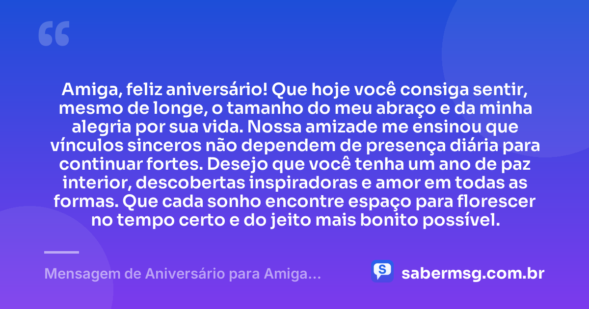 Amiga, feliz aniversário! Que hoje você consiga sentir, mesmo de longe, o tamanho do meu abraço e da minha alegria por sua vida. Nossa amizade me ensinou que vínculos sinceros não dependem de presença diária para continuar fortes. Desejo que você tenha um ano de paz interior, descobertas inspiradoras e amor em todas as formas. Que cada sonho encontre espaço para florescer no tempo certo e do jeito mais bonito possível. — Mensagem de Aniversário para Amiga Distante