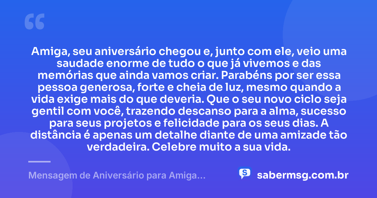 Amiga, seu aniversário chegou e, junto com ele, veio uma saudade enorme de tudo o que já vivemos e das memórias que ainda vamos criar. Parabéns por ser essa pessoa generosa, forte e cheia de luz, mesmo quando a vida exige mais do que deveria. Que o seu novo ciclo seja gentil com você, trazendo descanso para a alma, sucesso para seus projetos e felicidade para os seus dias. A distância é apenas um detalhe diante de uma amizade tão verdadeira. Celebre muito a sua vida. — Mensagem de Aniversário para Amiga Distante WhatsApp