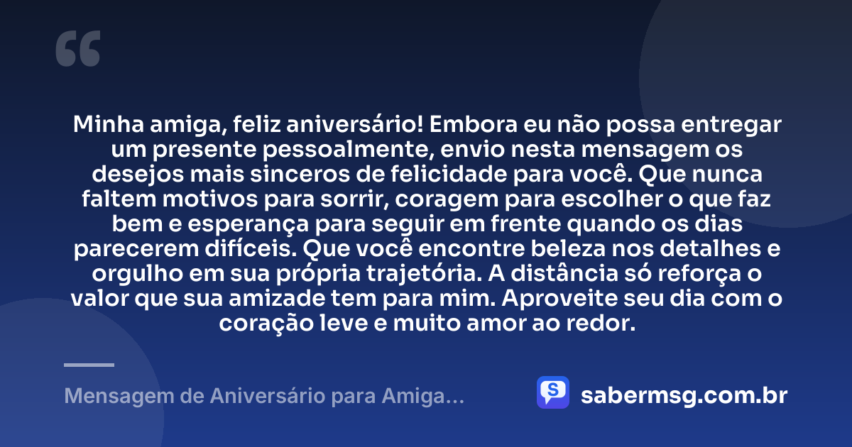 Minha amiga, feliz aniversário! Embora eu não possa entregar um presente pessoalmente, envio nesta mensagem os desejos mais sinceros de felicidade para você. Que nunca faltem motivos para sorrir, coragem para escolher o que faz bem e esperança para seguir em frente quando os dias parecerem difíceis. Que você encontre beleza nos detalhes e orgulho em sua própria trajetória. A distância só reforça o valor que sua amizade tem para mim. Aproveite seu dia com o coração leve e muito amor ao redor. — Mensagem de Aniversário para Amiga Distante WhatsApp