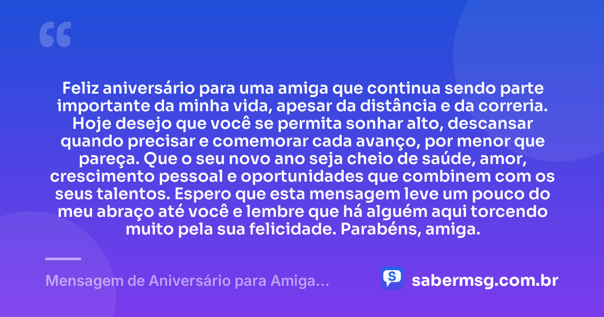 Feliz aniversário para uma amiga que continua sendo parte importante da minha vida, apesar da distância e da correria. Hoje desejo que você se permita sonhar alto, descansar quando precisar e comemorar cada avanço, por menor que pareça. Que o seu novo ano seja cheio de saúde, amor, crescimento pessoal e oportunidades que combinem com os seus talentos. Espero que esta mensagem leve um pouco do meu abraço até você e lembre que há alguém aqui torcendo muito pela sua felicidade. Parabéns, amiga. — Mensagem de Aniversário para Amiga Distante WhatsApp