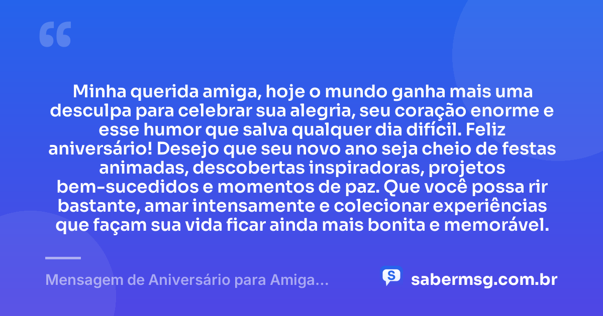 Minha querida amiga, hoje o mundo ganha mais uma desculpa para celebrar sua alegria, seu coração enorme e esse humor que salva qualquer dia difícil. Feliz aniversário! Desejo que seu novo ano seja cheio de festas animadas, descobertas inspiradoras, projetos bem-sucedidos e momentos de paz. Que você possa rir bastante, amar intensamente e colecionar experiências que façam sua vida ficar ainda mais bonita e memorável. — Mensagem de Aniversário para Amiga Divertida