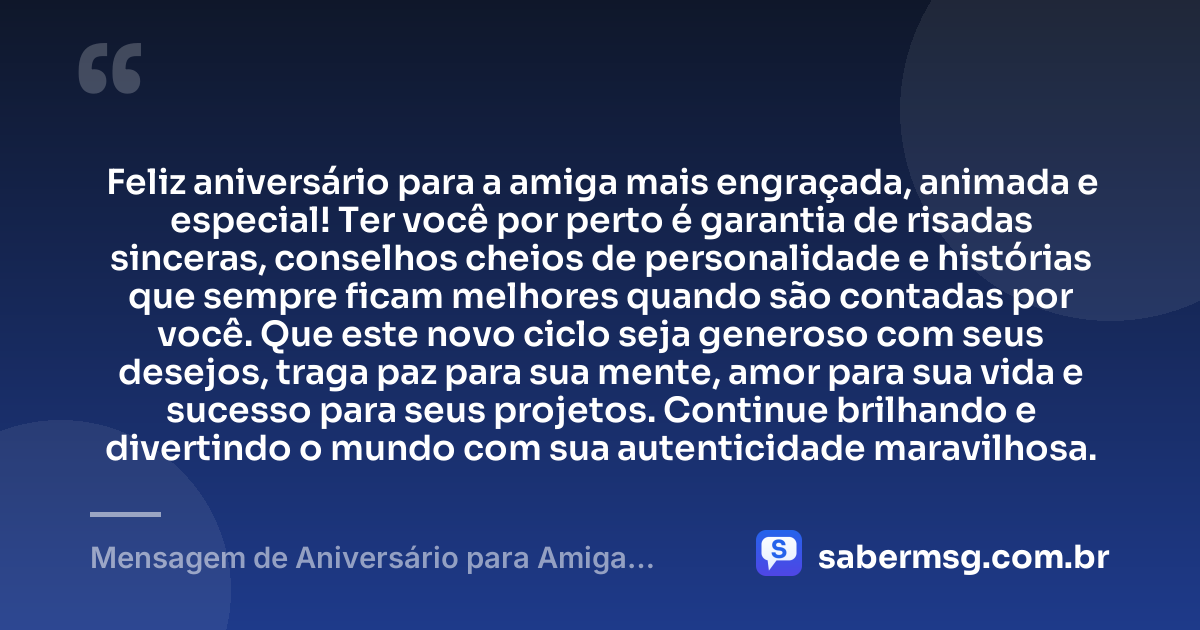 Feliz aniversário para a amiga mais engraçada, animada e especial! Ter você por perto é garantia de risadas sinceras, conselhos cheios de personalidade e histórias que sempre ficam melhores quando são contadas por você. Que este novo ciclo seja generoso com seus desejos, traga paz para sua mente, amor para sua vida e sucesso para seus projetos. Continue brilhando e divertindo o mundo com sua autenticidade maravilhosa. — Mensagem de Aniversário para Amiga Divertida